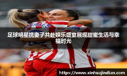 足球明星携妻子共赴娱乐盛宴展现甜蜜生活与幸福时光